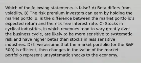 Which of the following statements is false? A) Beta differs from volatility. B) The risk premium investors can earn by holding the market portfolio, is the difference between the market portfolio's expected return and the risk-free interest rate. C) Stocks in cyclical industries, in which revenues tend to vary greatly over the business cycle, are likely to be more sensitive to systematic risk and have higher betas than stocks in less sensitive industries. D) If we assume that the market portfolio (or the S&P 500) is efficient, then changes in the value of the market portfolio represent unsystematic shocks to the economy.