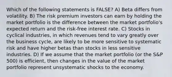 Which of the following statements is FALSE? A) Beta differs from volatility. B) The risk premium investors can earn by holding the market portfolio is the difference between the market portfolio's expected return and the risk-free interest rate. C) Stocks in cyclical industries, in which revenues tend to vary greatly over the business cycle, are likely to be more sensitive to systematic risk and have higher betas than stocks in less sensitive industries. D) If we assume that the market portfolio (or the S&P 500) is efficient, then changes in the value of the market portfolio represent unsystematic shocks to the economy.