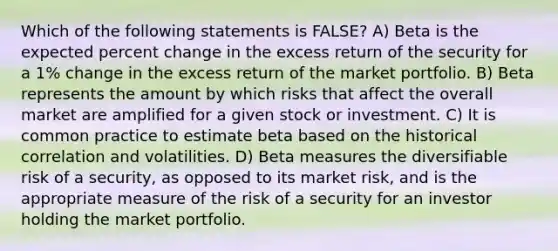 Which of the following statements is FALSE? A) Beta is the expected percent change in the excess return of the security for a 1% change in the excess return of the market portfolio. B) Beta represents the amount by which risks that affect the overall market are amplified for a given stock or investment. C) It is common practice to estimate beta based on the historical correlation and volatilities. D) Beta measures the diversifiable risk of a security, as opposed to its market risk, and is the appropriate measure of the risk of a security for an investor holding the market portfolio.