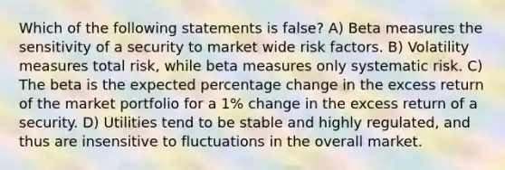 Which of the following statements is false? A) Beta measures the sensitivity of a security to market wide risk factors. B) Volatility measures total risk, while beta measures only systematic risk. C) The beta is the expected percentage change in the excess return of the market portfolio for a 1% change in the excess return of a security. D) Utilities tend to be stable and highly regulated, and thus are insensitive to fluctuations in the overall market.