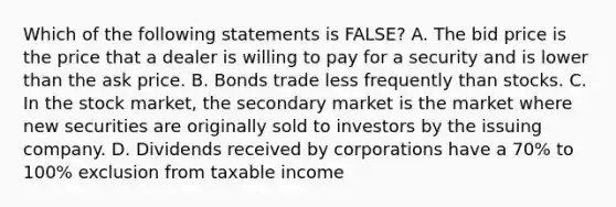 Which of the following statements is FALSE? A. The bid price is the price that a dealer is willing to pay for a security and is lower than the ask price. B. Bonds trade less frequently than stocks. C. In the stock market, the secondary market is the market where new securities are originally sold to investors by the issuing company. D. Dividends received by corporations have a 70% to 100% exclusion from taxable income