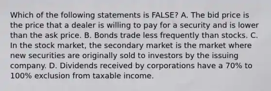 Which of the following statements is FALSE? A. The bid price is the price that a dealer is willing to pay for a security and is lower than the ask price. B. Bonds trade less frequently than stocks. C. In the stock market, the secondary market is the market where new securities are originally sold to investors by the issuing company. D. Dividends received by corporations have a 70% to 100% exclusion from taxable income.