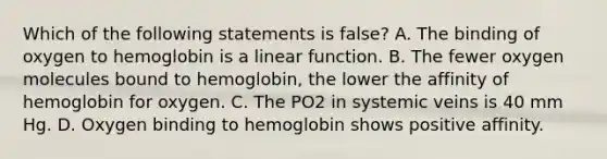 Which of the following statements is false? A. The binding of oxygen to hemoglobin is a linear function. B. The fewer oxygen molecules bound to hemoglobin, the lower the affinity of hemoglobin for oxygen. C. The PO2 in systemic veins is 40 mm Hg. D. Oxygen binding to hemoglobin shows positive affinity.