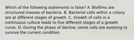 Which of the following statements is false? A. Biofilms are structured masses of bacteria. B. Bacterial cells within a colony are at different stages of growth. C. Growth of cells in a continuous culture leads to five different stages of a growth curve. D. During the phase of decline, some cells are evolving to survive the current condition.