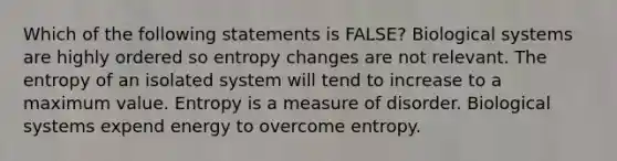 Which of the following statements is FALSE? Biological systems are highly ordered so entropy changes are not relevant. The entropy of an isolated system will tend to increase to a maximum value. Entropy is a measure of disorder. Biological systems expend energy to overcome entropy.