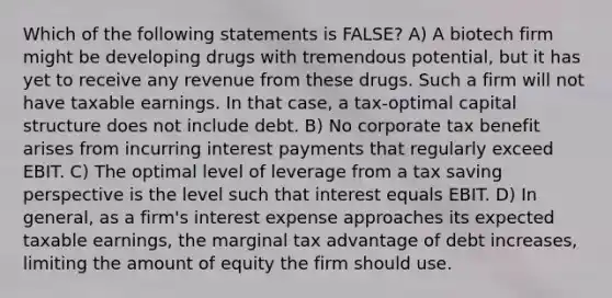 Which of the following statements is FALSE? A) A biotech firm might be developing drugs with tremendous potential, but it has yet to receive any revenue from these drugs. Such a firm will not have taxable earnings. In that case, a tax-optimal capital structure does not include debt. B) No corporate tax benefit arises from incurring interest payments that regularly exceed EBIT. C) The optimal level of leverage from a tax saving perspective is the level such that interest equals EBIT. D) In general, as a firm's interest expense approaches its expected taxable earnings, the marginal tax advantage of debt increases, limiting the amount of equity the firm should use.