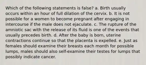 Which of the following statements is false? a. Birth usually occurs within an hour of full dilation of the cervix. b. It is not possible for a women to become pregnant after engaging in intercourse if the male does not ejaculate. c. The rupture of the amniotic sac with the release of its fluid is one of the events that usually precedes birth. d. After the baby is born, uterine contractions continue so that the placenta is expelled. e. Just as females should examine their breasts each month for possible lumps, males should also self-examine their testes for lumps that possibly indicate cancer.