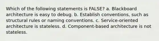 Which of the following statements is FALSE? a. Blackboard architecture is easy to debug. b. Establish conventions, such as structural rules or naming conventions. c. Service-oriented architecture is stateless. d. Component-based architecture is not stateless.