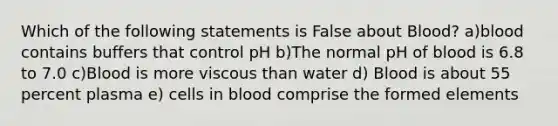 Which of the following statements is False about Blood? a)blood contains buffers that control pH b)The normal pH of blood is 6.8 to 7.0 c)Blood is more viscous than water d) Blood is about 55 percent plasma e) cells in blood comprise the formed elements