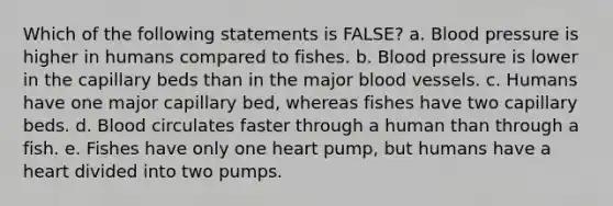 Which of the following statements is FALSE? a. Blood pressure is higher in humans compared to fishes. b. Blood pressure is lower in the capillary beds than in the major blood vessels. c. Humans have one major capillary bed, whereas fishes have two capillary beds. d. Blood circulates faster through a human than through a fish. e. Fishes have only one heart pump, but humans have a heart divided into two pumps.