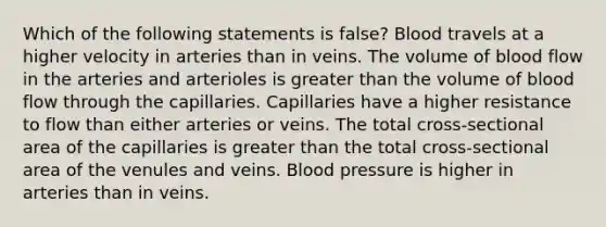 Which of the following statements is false? Blood travels at a higher velocity in arteries than in veins. The volume of blood flow in the arteries and arterioles is greater than the volume of blood flow through the capillaries. Capillaries have a higher resistance to flow than either arteries or veins. The total cross-sectional area of the capillaries is greater than the total cross-sectional area of the venules and veins. Blood pressure is higher in arteries than in veins.