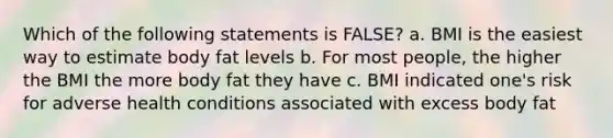 Which of the following statements is FALSE? a. BMI is the easiest way to estimate body fat levels b. For most people, the higher the BMI the more body fat they have c. BMI indicated one's risk for adverse health conditions associated with excess body fat