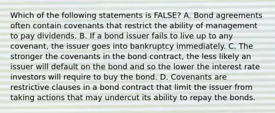 Which of the following statements is​ FALSE? A. Bond agreements often contain covenants that restrict the ability of management to pay dividends. B. If a bond issuer fails to live up to any​ covenant, the issuer goes into bankruptcy immediately. C. The stronger the covenants in the bond​ contract, the less likely an issuer will default on the bond and so the lower the interest rate investors will require to buy the bond. D. Covenants are restrictive clauses in a bond contract that limit the issuer from taking actions that may undercut its ability to repay the bonds.