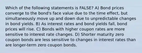 Which of the following statements is FALSE? A) Bond prices converge to the bond's face value due to the time effect, but simultaneously move up and down due to unpredictable changes in bond yields. B) As interest rates and bond yields fall, bond prices will rise. C) Bonds with higher coupon rates are more sensitive to interest rate changes. D) Shorter maturity zero coupon bonds are less sensitive to changes in interest rates than are longer-term zero coupon bonds.