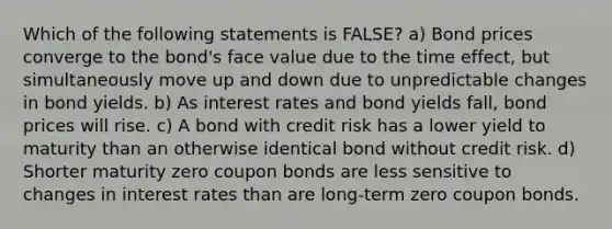 Which of the following statements is FALSE? a) Bond prices converge to the bond's face value due to the time effect, but simultaneously move up and down due to unpredictable changes in bond yields. b) As interest rates and bond yields fall, bond prices will rise. c) A bond with credit risk has a lower yield to maturity than an otherwise identical bond without credit risk. d) Shorter maturity zero coupon bonds are less sensitive to changes in interest rates than are long-term zero coupon bonds.