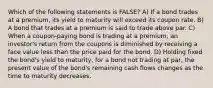 Which of the following statements is FALSE? A) If a bond trades at a premium, its yield to maturity will exceed its coupon rate. B) A bond that trades at a premium is said to trade above par. C) When a coupon-paying bond is trading at a premium, an investor's return from the coupons is diminished by receiving a face value less than the price paid for the bond. D) Holding fixed the bond's yield to maturity, for a bond not trading at par, the present value of the bond's remaining cash flows changes as the time to maturity decreases.