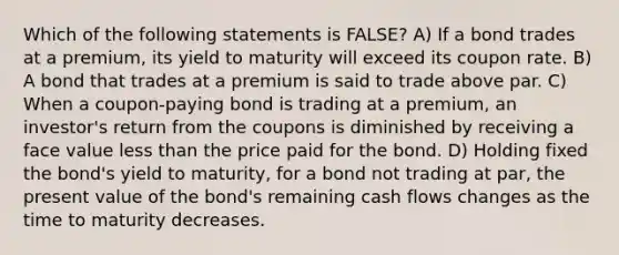 Which of the following statements is FALSE? A) If a bond trades at a premium, its yield to maturity will exceed its coupon rate. B) A bond that trades at a premium is said to trade above par. C) When a coupon-paying bond is trading at a premium, an investor's return from the coupons is diminished by receiving a face value less than the price paid for the bond. D) Holding fixed the bond's yield to maturity, for a bond not trading at par, the present value of the bond's remaining cash flows changes as the time to maturity decreases.