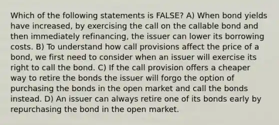 Which of the following statements is FALSE? A) When bond yields have increased, by exercising the call on the callable bond and then immediately refinancing, the issuer can lower its borrowing costs. B) To understand how call provisions affect the price of a bond, we first need to consider when an issuer will exercise its right to call the bond. C) If the call provision offers a cheaper way to retire the bonds the issuer will forgo the option of purchasing the bonds in the open market and call the bonds instead. D) An issuer can always retire one of its bonds early by repurchasing the bond in the open market.