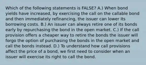 Which of the following statements is​ FALSE? A.) When bond yields have​ increased, by exercising the call on the callable bond and then immediately​ refinancing, the issuer can lower its borrowing costs. B.) An issuer can always retire one of its bonds early by repurchasing the bond in the open market. C.) If the call provision offers a cheaper way to retire the bonds the issuer will forgo the option of purchasing the bonds in the open market and call the bonds instead. D.) To understand how call provisions affect the price of a​ bond, we first need to consider when an issuer will exercise its right to call the bond.