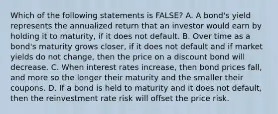 Which of the following statements is FALSE? A. A bond's yield represents the annualized return that an investor would earn by holding it to maturity, if it does not default. B. Over time as a bond's maturity grows closer, if it does not default and if market yields do not change, then the price on a discount bond will decrease. C. When interest rates increase, then bond prices fall, and more so the longer their maturity and the smaller their coupons. D. If a bond is held to maturity and it does not default, then the reinvestment rate risk will offset the price risk.