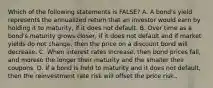 Which of the following statements is FALSE? A. A bond's yield represents the annualized return that an investor would earn by holding it to maturity, if it does not default. B. Over time as a bond's maturity grows closer, if it does not default and if market yields do not change, then the price on a discount bond will decrease. C. When interest rates increase, then bond prices fall, and moreso the longer their maturity and the smaller their coupons. D. If a bond is held to maturity and it does not default, then the reinvestment rate risk will offset the price risk..