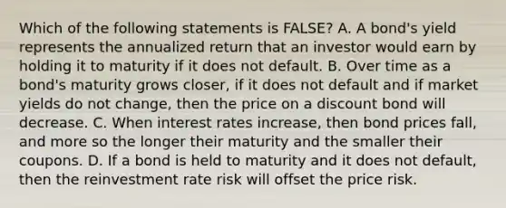 Which of the following statements is FALSE? A. A bond's yield represents the annualized return that an investor would earn by holding it to maturity if it does not default. B. Over time as a bond's maturity grows closer, if it does not default and if market yields do not change, then the price on a discount bond will decrease. C. When interest rates increase, then bond prices fall, and more so the longer their maturity and the smaller their coupons. D. If a bond is held to maturity and it does not default, then the reinvestment rate risk will offset the price risk.