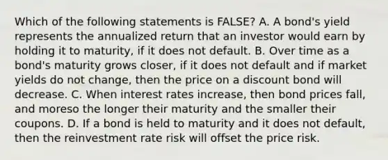 Which of the following statements is FALSE? A. A bond's yield represents the annualized return that an investor would earn by holding it to maturity, if it does not default. B. Over time as a bond's maturity grows closer, if it does not default and if market yields do not change, then the price on a discount bond will decrease. C. When interest rates increase, then bond prices fall, and moreso the longer their maturity and the smaller their coupons. D. If a bond is held to maturity and it does not default, then the reinvestment rate risk will offset the price risk.