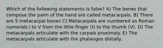 Which of the following statements is false? A) The bones that compose the palm of the hand are called metacarpals. B) There are 5 metacarpal bones C) Metacarpals are numbered as Roman numerals I to V from the little finger (I) to the thumb (V). D) The metacarpals articulate with the carpals proximaly. E) The metacarpals articulate with the phalanges distally.