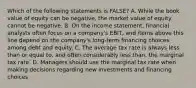 Which of the following statements is FALSE? A. While the book value of equity can be negative, the market value of equity cannot be negative. B. On the income statement, financial analysts often focus on a company's EBIT, and items above this line depend on the company's long-term financing choices among debt and equity. C. The average tax rate is always less than or equal to, and often considerably less than, the marginal tax rate. D. Managers should use the marginal tax rate when making decisions regarding new investments and financing choices