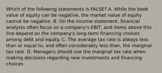 Which of the following statements is FALSE? A. While the book value of equity can be negative, the market value of equity cannot be negative. B. On the <a href='https://www.questionai.com/knowledge/kCPMsnOwdm-income-statement' class='anchor-knowledge'>income statement</a>, financial analysts often focus on a company's EBIT, and items above this line depend on the company's long-term financing choices among debt and equity. C. The average tax rate is always <a href='https://www.questionai.com/knowledge/k7BtlYpAMX-less-than' class='anchor-knowledge'>less than</a> or equal to, and often considerably less than, the marginal tax rate. D. Managers should use the marginal tax rate when making decisions regarding new investments and financing choices