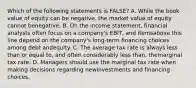 Which of the following statements is FALSE? A. While the book value of equity can be negative, the market value of equity cannot benegative. B. On the income statement, financial analysts often focus on a company's EBIT, and itemsabove this line depend on the company's long-term financing choices among debt andequity. C. The average tax rate is always less than or equal to, and often considerably less than, themarginal tax rate. D. Managers should use the marginal tax rate when making decisions regarding newinvestments and financing choices.