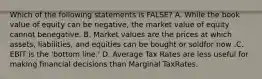 Which of the following statements is FALSE? A. While the book value of equity can be negative, the market value of equity cannot benegative. B. Market values are the prices at which assets, liabilities, and equities can be bought or soldfor now .C. EBIT is the 'bottom line.' D. Average Tax Rates are less useful for making financial decisions than Marginal TaxRates.