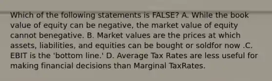 Which of the following statements is FALSE? A. While the book value of equity can be negative, the market value of equity cannot benegative. B. Market values are the prices at which assets, liabilities, and equities can be bought or soldfor now .C. EBIT is the 'bottom line.' D. Average Tax Rates are less useful for making financial decisions than Marginal TaxRates.