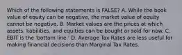 Which of the following statements is FALSE? A. While the book value of equity can be negative, the market value of equity cannot be negative. B. Market values are the prices at which assets, liabilities, and equities can be bought or sold for now. C. EBIT is the 'bottom line.' D. Average Tax Rates are less useful for making financial decisions than Marginal Tax Rates.