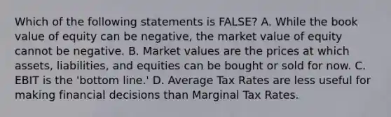 Which of the following statements is FALSE? A. While the book value of equity can be negative, the market value of equity cannot be negative. B. Market values are the prices at which assets, liabilities, and equities can be bought or sold for now. C. EBIT is the 'bottom line.' D. Average Tax Rates are less useful for making financial decisions than Marginal Tax Rates.