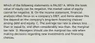 Which of the following statements is FALSE? A. While the book value of equity can be negative, the market value of equity cannot be negative. B. On the income statement, financial analysts often focus on a company's EBIT, and items above this line depend on the company's long-term financing choices among debt and equity. C. The average tax rate is always less than or equal to, and often considerably less than, the marginal tax rate. D. Managers should use the marginal tax rate when making decisions regarding new investments and financing choices.