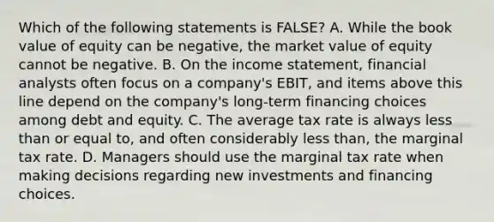 Which of the following statements is FALSE? A. While the book value of equity can be negative, the market value of equity cannot be negative. B. On the <a href='https://www.questionai.com/knowledge/kCPMsnOwdm-income-statement' class='anchor-knowledge'>income statement</a>, financial analysts often focus on a company's EBIT, and items above this line depend on the company's long-term financing choices among debt and equity. C. The average tax rate is always <a href='https://www.questionai.com/knowledge/k7BtlYpAMX-less-than' class='anchor-knowledge'>less than</a> or equal to, and often considerably less than, the marginal tax rate. D. Managers should use the marginal tax rate when making decisions regarding new investments and financing choices.