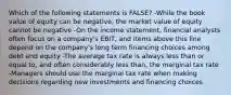 Which of the following statements is FALSE? -While the book value of equity can be negative, the market value of equity cannot be negative -On the income statement, financial analysts often focus on a company's EBIT, and items above this line depend on the company's long term financing choices among debt and equity -The average tax rate is always less than or equal to, and often considerably less than, the marginal tax rate -Managers should use the marginal tax rate when making decisions regarding new investments and financing choices