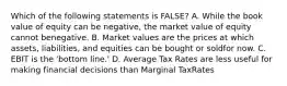 Which of the following statements is FALSE? A. While the book value of equity can be negative, the market value of equity cannot benegative. B. Market values are the prices at which assets, liabilities, and equities can be bought or soldfor now. C. EBIT is the 'bottom line.' D. Average Tax Rates are less useful for making financial decisions than Marginal TaxRates