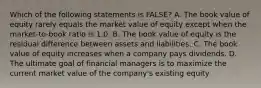 Which of the following statements is FALSE? A. The book value of equity rarely equals the market value of equity except when the market-to-book ratio is 1.0. B. The book value of equity is the residual difference between assets and liabilities. C. The book value of equity increases when a company pays dividends. D. The ultimate goal of financial managers is to maximize the current market value of the company's existing equity