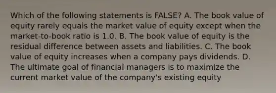 Which of the following statements is FALSE? A. The book value of equity rarely equals the market value of equity except when the market-to-book ratio is 1.0. B. The book value of equity is the residual difference between assets and liabilities. C. The book value of equity increases when a company pays dividends. D. The ultimate goal of financial managers is to maximize the current market value of the company's existing equity