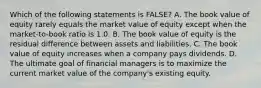 Which of the following statements is FALSE? A. The book value of equity rarely equals the market value of equity except when the market-to-book ratio is 1.0. B. The book value of equity is the residual difference between assets and liabilities. C. The book value of equity increases when a company pays dividends. D. The ultimate goal of financial managers is to maximize the current market value of the company's existing equity.