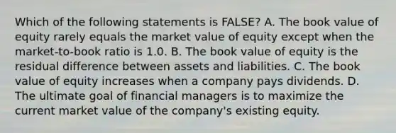 Which of the following statements is FALSE? A. The book value of equity rarely equals the market value of equity except when the market-to-book ratio is 1.0. B. The book value of equity is the residual difference between assets and liabilities. C. The book value of equity increases when a company pays dividends. D. The ultimate goal of financial managers is to maximize the current market value of the company's existing equity.