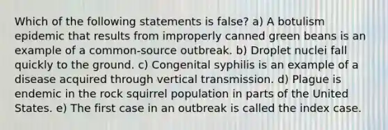 Which of the following statements is false? a) A botulism epidemic that results from improperly canned green beans is an example of a common-source outbreak. b) Droplet nuclei fall quickly to the ground. c) Congenital syphilis is an example of a disease acquired through vertical transmission. d) Plague is endemic in the rock squirrel population in parts of the United States. e) The first case in an outbreak is called the index case.