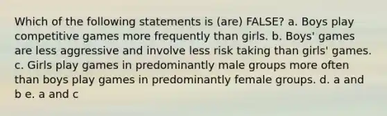 Which of the following statements is (are) FALSE? a. Boys play competitive games more frequently than girls. b. Boys' games are less aggressive and involve less risk taking than girls' games. c. Girls play games in predominantly male groups more often than boys play games in predominantly female groups. d. a and b e. a and c