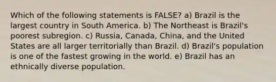 Which of the following statements is FALSE? a) Brazil is the largest country in South America. b) The Northeast is Brazil's poorest subregion. c) Russia, Canada, China, and the United States are all larger territorially than Brazil. d) Brazil's population is one of the fastest growing in the world. e) Brazil has an ethnically diverse population.