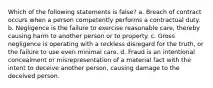 Which of the following statements is false? a. Breach of contract occurs when a person competently performs a contractual duty. b. Negligence is the failure to exercise reasonable care, thereby causing harm to another person or to property. c. Gross negligence is operating with a reckless disregard for the truth, or the failure to use even minimal care. d. Fraud is an intentional concealment or misrepresentation of a material fact with the intent to deceive another person, causing damage to the deceived person.