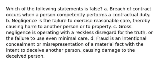 Which of the following statements is false? a. Breach of contract occurs when a person competently performs a contractual duty. b. Negligence is the failure to exercise reasonable care, thereby causing harm to another person or to property. c. Gross negligence is operating with a reckless disregard for the truth, or the failure to use even minimal care. d. Fraud is an intentional concealment or misrepresentation of a material fact with the intent to deceive another person, causing damage to the deceived person.