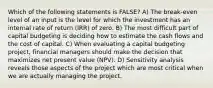 Which of the following statements is FALSE? A) The break-even level of an input is the level for which the investment has an internal rate of return (IRR) of zero. B) The most difficult part of capital budgeting is deciding how to estimate the cash flows and the cost of capital. C) When evaluating a capital budgeting project, financial managers should make the decision that maximizes net present value (NPV). D) Sensitivity analysis reveals those aspects of the project which are most critical when we are actually managing the project.