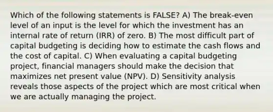 Which of the following statements is FALSE? A) The break-even level of an input is the level for which the investment has an internal rate of return (IRR) of zero. B) The most difficult part of capital budgeting is deciding how to estimate the cash flows and the cost of capital. C) When evaluating a capital budgeting project, financial managers should make the decision that maximizes net present value (NPV). D) Sensitivity analysis reveals those aspects of the project which are most critical when we are actually managing the project.